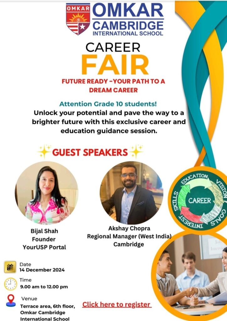 Dear Parents and Students, We are excited to announce the Omkar Career Fair for Grade 10 students, scheduled as follows: Date: 14th December 2024 Time: 9:00 a.m. to 12:00 p.m. Venue: Terrace Area, 6th Floor The fair aims to guide students in shaping their future through exclusive sessions featuring: 1. Profile Building Workshop 2. World Series: Insights into universities globally and in India 3. Expert Career Guidance 4. Special Session by Cambridge Officials We highly encourage your participation to explore opportunities and gain valuable insights for making informed career choices. Registration Link: For further details, please contact Mr. John Joseph at omkar.jhbk@gmail.com or 9067656534. Warm regards, Team Omkar Cambridge International School
