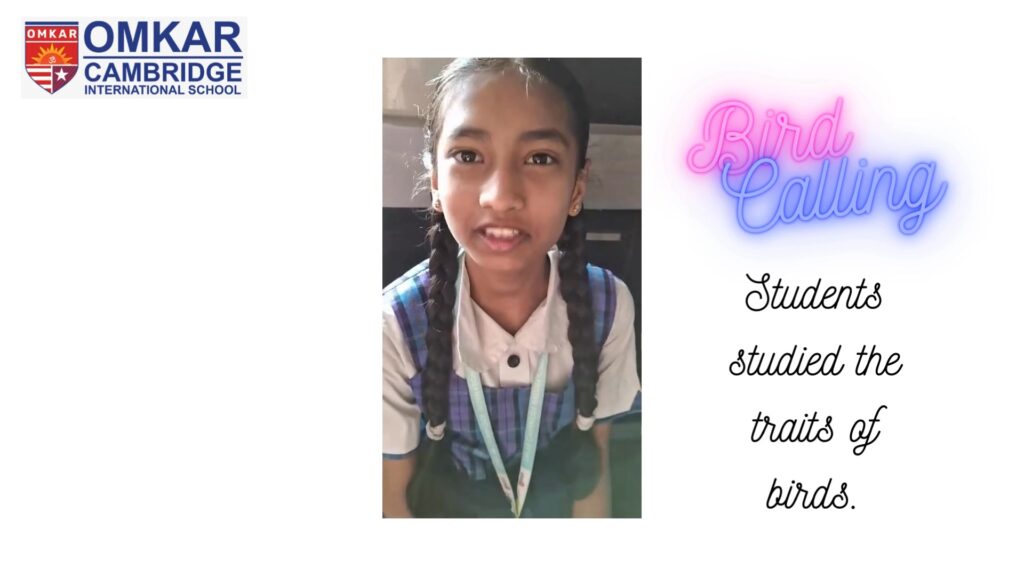 At Omkar Cambridge International School, we carried out a Bird Calling activity with the objectives of teaching students the value of conservation, empathy for all living things, and their duty as stewards of the environment. Learners demonstrated their ingenuity by drawing birds, creating charts with bird data, and imitating bird sounds. Furthermore, learning about birds through Bird calling activity fosters traits like patience, focus, and attention that are beneficial for both academic and personal growth. Students also gained confidence from Birds, who learn to trust themselves before they soar across the skies. We appreciate the students’ enthusiastic participation in this activity. Like birds, have faith in your abilities and know that you will find a warm current to help you fly. Soar High!