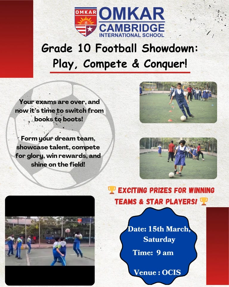 ** Omkar Cambridge International School Presents Grade 10 Football Showdown – Play, Compete & Conquer! Hey Grade 10 Champs! Your exams are over, and now it’s time to switch from books to boots! Get ready for an action-packed football match where skill meets excitement, and amazing prizes await the champions! Date: 15/03/25 Venue: Omkar Cambridge International School Time: 9:00AM Form your dream team, showcase your talent, and compete for glory and grand rewards! Whether you’re a striker, defender, or just love the game, this is your chance to shine! Exciting Prizes for Winning Teams & Star Players! Register now and be part of the ultimate post-exam celebration! Let’s kick off the fun! Organized by Omkar Cambridge International School